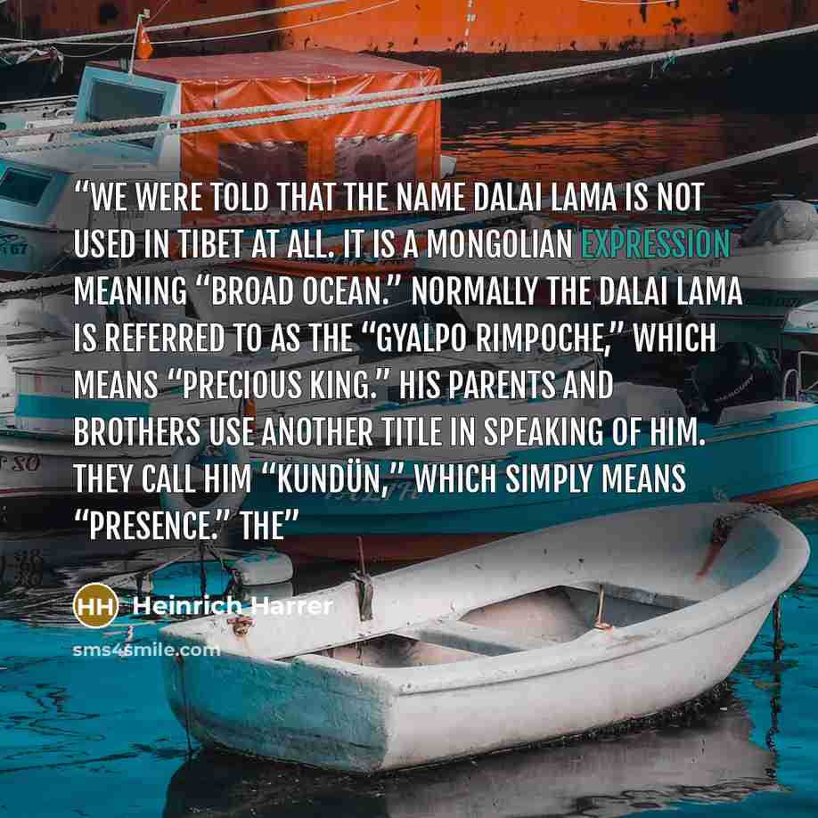 “We were told that the name Dalai Lama is not used in Tibet at all. It is a Mongolian expression meaning “Broad Ocean.” Normally the Dalai Lama is referred to as the “Gyalpo Rimpoche,” which means “Precious King.” His parents and brothers use another title in speaking of him. They call him…” quote by Heinrich Harrer