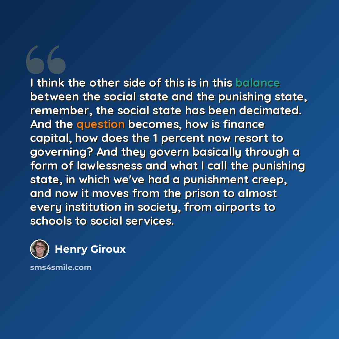 “I think the other side of this is in this balance between the social state and the punishing state, remember, the social state has been decimated. And the question becomes, how is finance capital, how does the 1 percent now resort to governing? And they govern basically through a form of…” quote by Henry Giroux