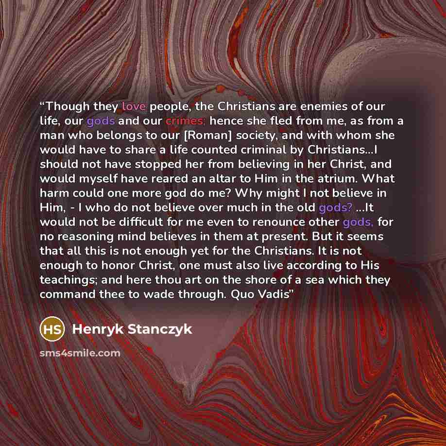 “Though they love people, the Christians are enemies of our life, our gods and our crimes; hence she fled from me, as from a man who belongs to our [Roman] society, and with whom she would have to share a life counted criminal by Christians...I should not have stopped her from believing in her…” quote by Henryk Stanczyk