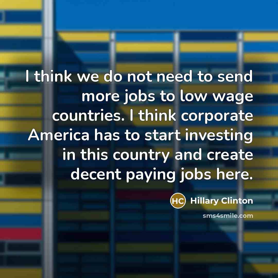 “I think we do not need to send more jobs to low wage countries. I think corporate America has to start investing in this country and create decent paying jobs here.” quote by Hillary Clinton