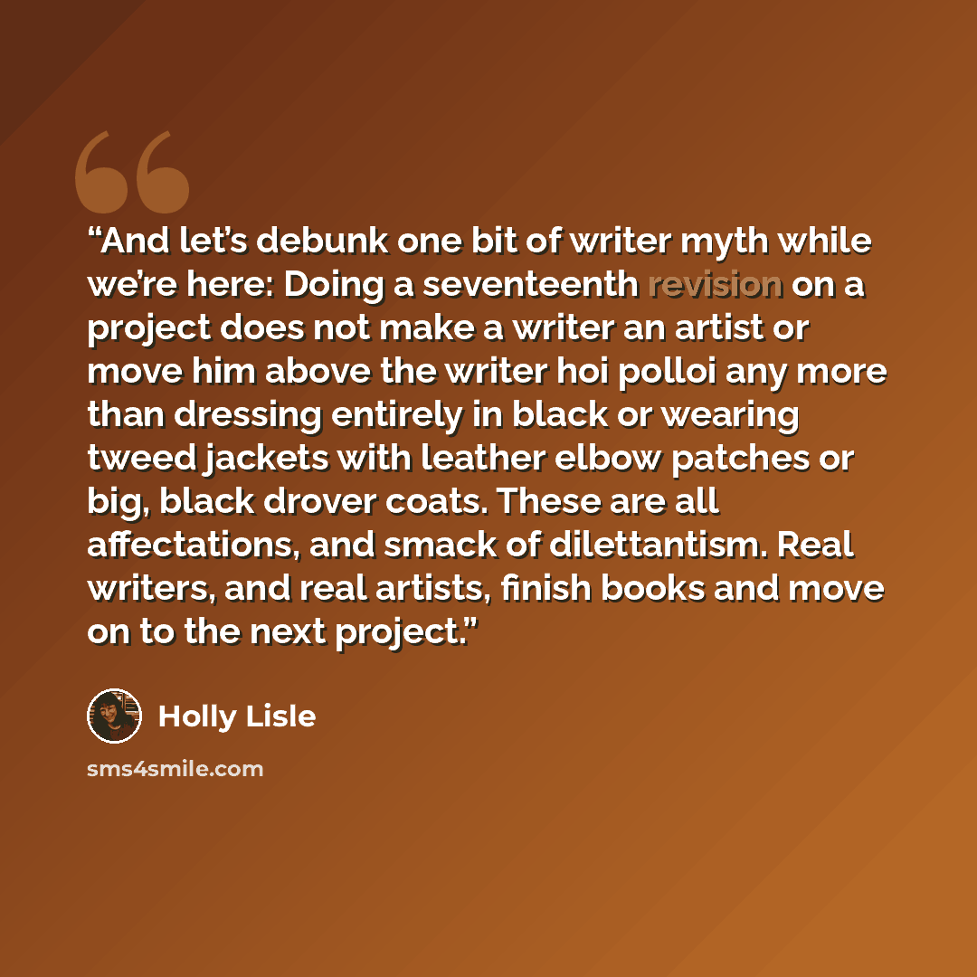 “And let’s debunk one bit of writer myth while we’re here: Doing a seventeenth revision on a project does not make a writer an artist or move him above the writer hoi polloi any more than dressing entirely in black or wearing tweed jackets with leather elbow patches or big, black drover coats…” quote by Holly Lisle