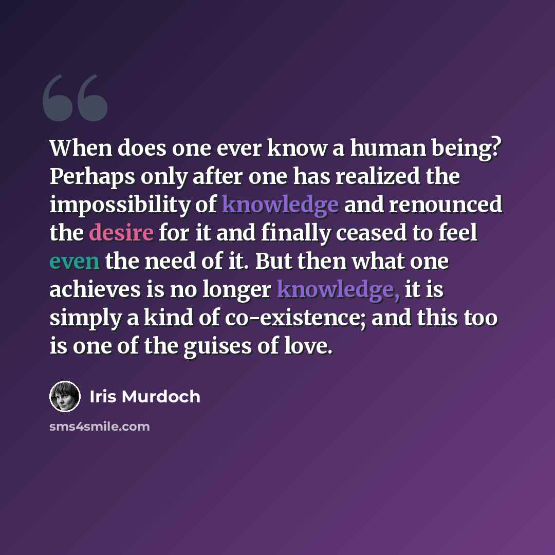 “When does one ever know a human being? Perhaps only after one has realized the impossibility of knowledge and renounced the desire for it and finally ceased to feel even the need of it. But then what one achieves is no longer knowledge, it is simply a kind of co-existence; and this too is one of…” quote by Iris Murdoch