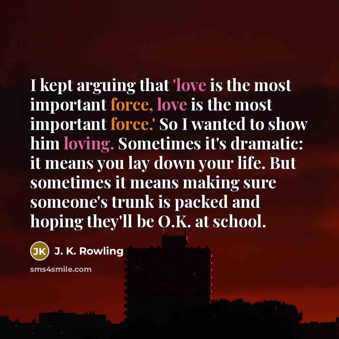 “I kept arguing that 'love is the most important force, love is the most important force.' So I wanted to show him loving. Sometimes it's dramatic: it means you lay down your life. But sometimes it means making sure someone's trunk is packed and hoping they'll be O.K. at school.” quote by J. K. Rowling