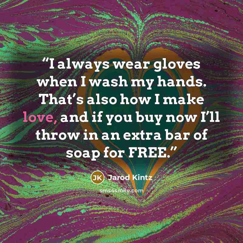 “I always wear gloves when I wash my hands. That’s also how I make love, and if you buy now I’ll throw in an extra bar of soap for FREE.” quote by Jarod Kintz