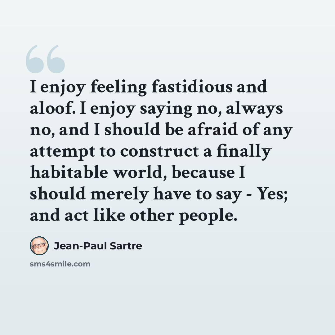 “I enjoy feeling fastidious and aloof. I enjoy saying no, always no, and I should be afraid of any attempt to construct a finally habitable world, because I should merely have to say - Yes; and act like other people.” quote by Jean-Paul Sartre
