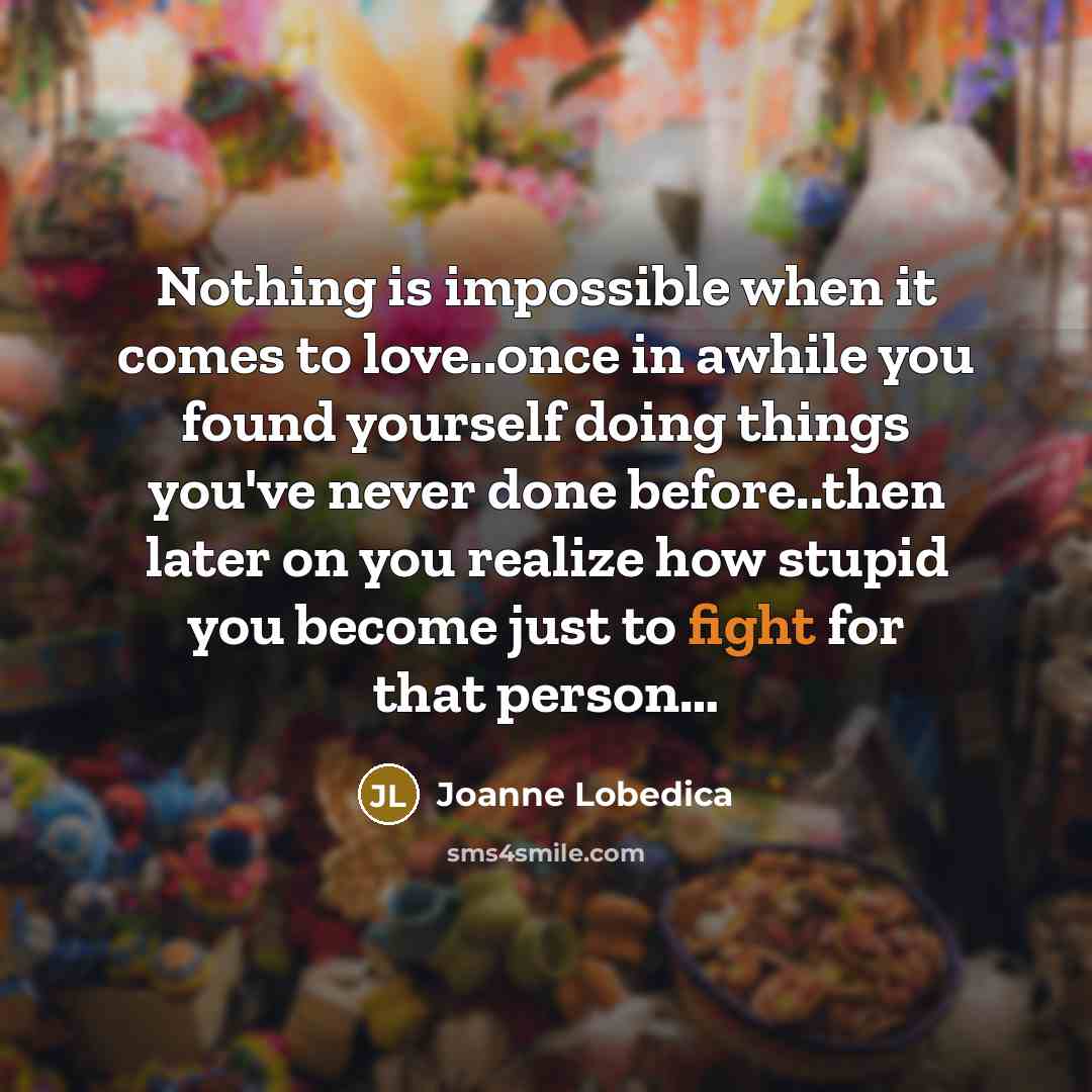 “Nothing is impossible when it comes to love..once in awhile you found yourself doing things you've never done before..then later on you realize how stupid you become just to fight for that person…” quote by Joanne Lobedica