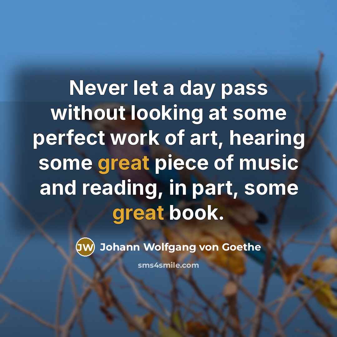 “Never let a day pass without looking at some perfect work of art, hearing some great piece of music and reading, in part, some great book.” quote by Johann Wolfgang von Goethe