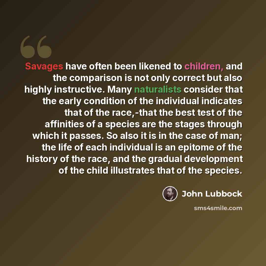“Savages have often been likened to children, and the comparison is not only correct but also highly instructive. Many naturalists consider that the early condition of the individual indicates that of the race,-that the best test of the affinities of a species are the stages through which it…” quote by John Lubbock