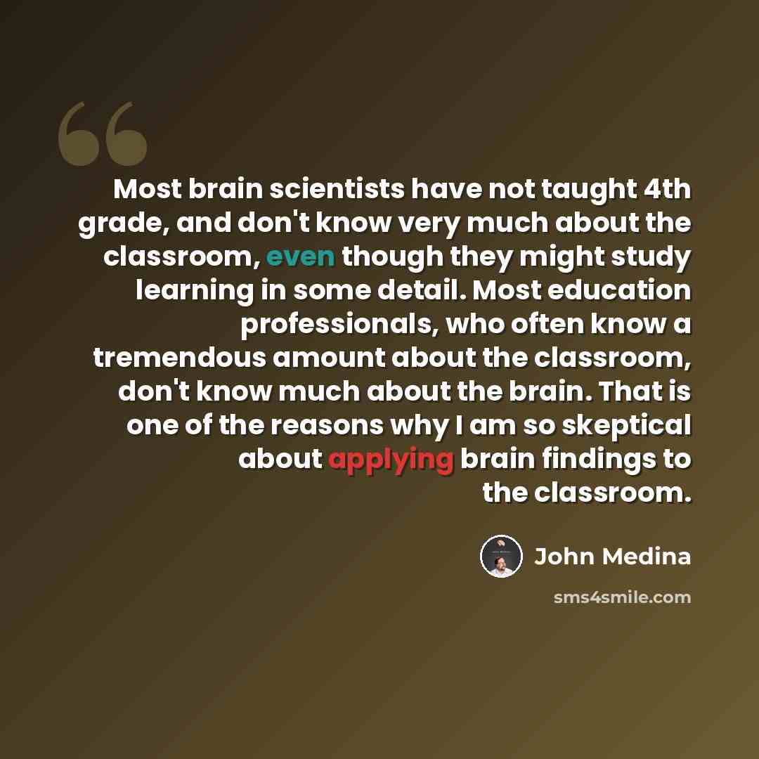 “Most brain scientists have not taught 4th grade, and don't know very much about the classroom, even though they might study learning in some detail. Most education professionals, who often know a tremendous amount about the classroom, don't know much about the brain. That is one of the reasons why…” quote by John Medina