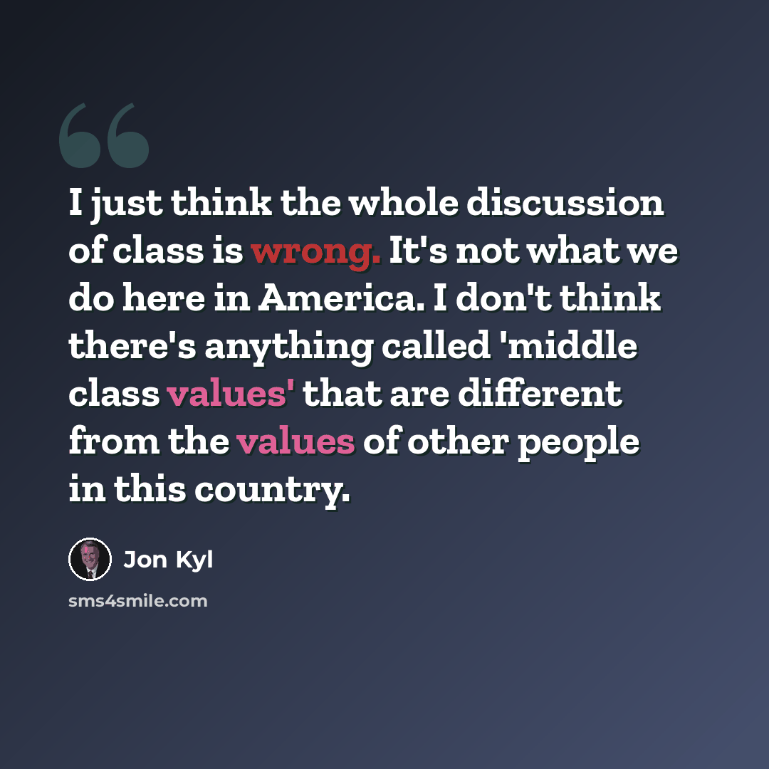 “I just think the whole discussion of class is wrong. It's not what we do here in America. I don't think there's anything called 'middle class values' that are different from the values of other people in this country.” quote by Jon Kyl