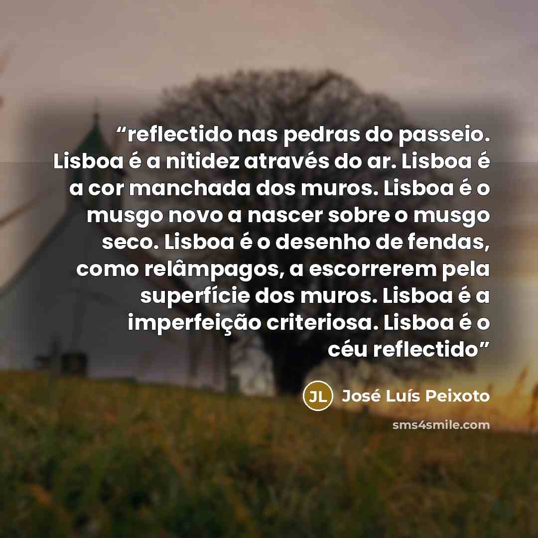 “reflectido nas pedras do passeio. Lisboa é a nitidez através do ar. Lisboa é a cor manchada dos muros. Lisboa é o musgo novo a nascer sobre o musgo seco. Lisboa é o desenho de fendas, como relâmpagos, a escorrerem pela superfície dos muros. Lisboa é a imperfeição criteriosa. Lisboa é o céu…” quote by José Luís Peixoto