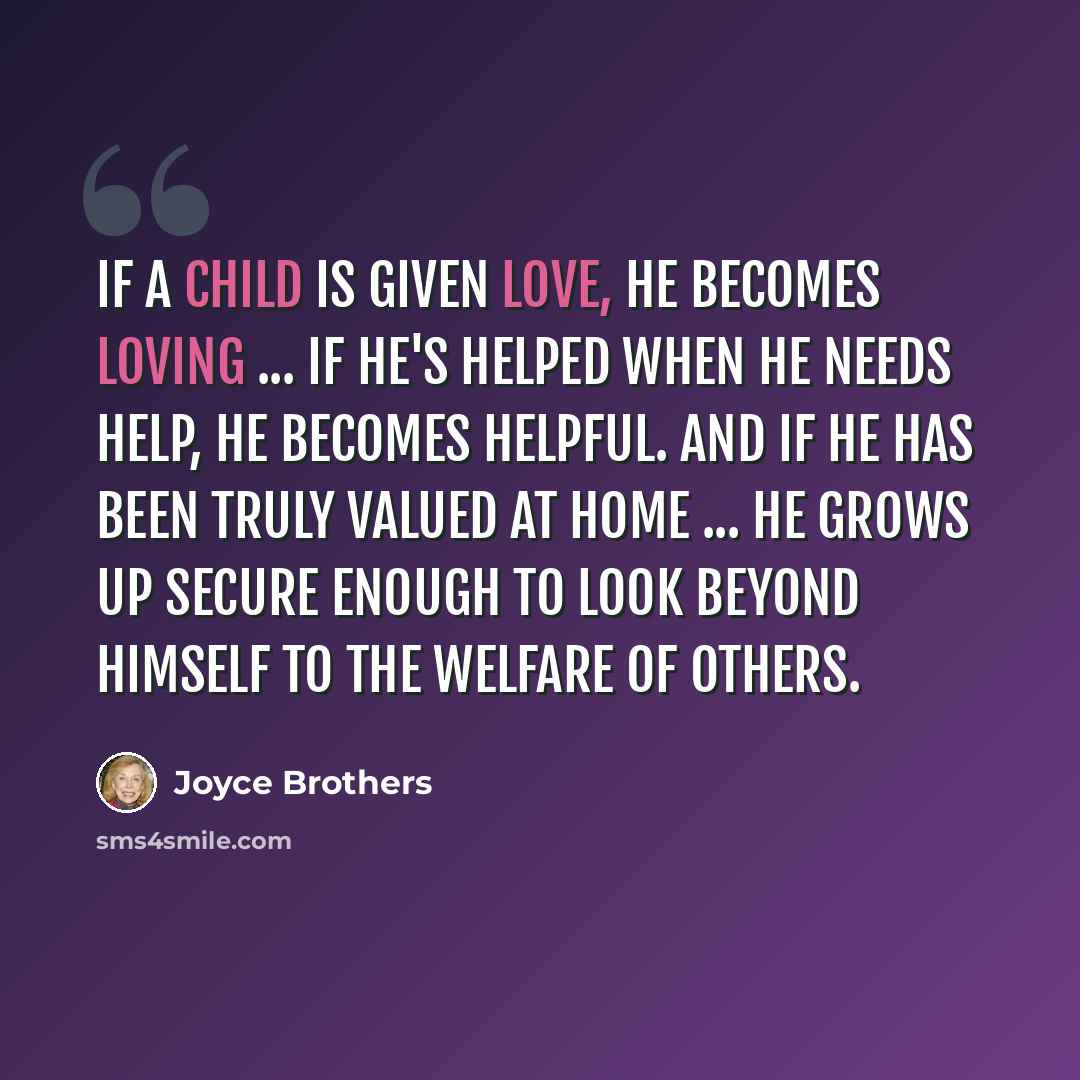 “If a child is given love, he becomes loving ... If he's helped when he needs help, he becomes helpful. And if he has been truly valued at home ... he grows up secure enough to look beyond himself to the welfare of others.” quote by Joyce Brothers