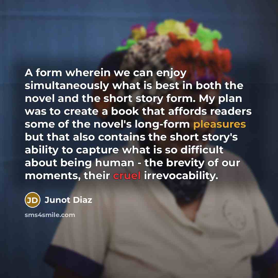 “A form wherein we can enjoy simultaneously what is best in both the novel and the short story form. My plan was to create a book that affords readers some of the novel's long-form pleasures but that also contains the short story's ability to capture what is so difficult about being human - the…” quote by Junot Diaz