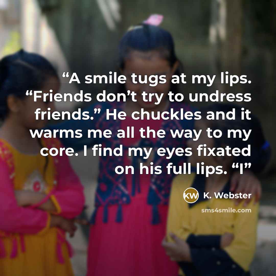 “A smile tugs at my lips. “Friends don’t try to undress friends.” He chuckles and it warms me all the way to my core. I find my eyes fixated on his full lips. “I” quote by K. Webster
