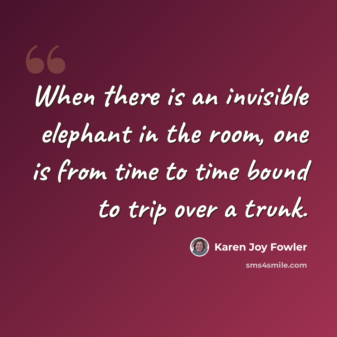 “When there is an invisible elephant in the room, one is from time to time bound to trip over a trunk.” quote by Karen Joy Fowler
