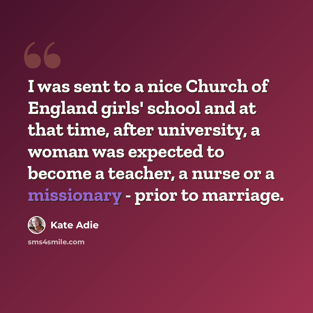 “I was sent to a nice Church of England girls' school and at that time, after university, a woman was expected to become a teacher, a nurse or a missionary - prior to marriage.” quote by Kate Adie