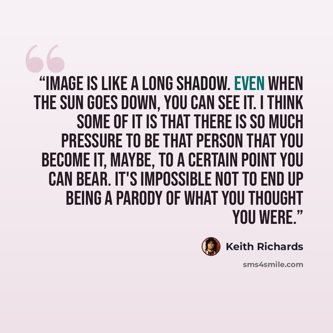 “Image is like a long shadow. Even when the sun goes down, you can see it. I think some of it is that there is so much pressure to be that person that you become it, maybe, to a certain point you can bear. It's impossible not to end up being a parody of what you thought you were.” quote by Keith Richards