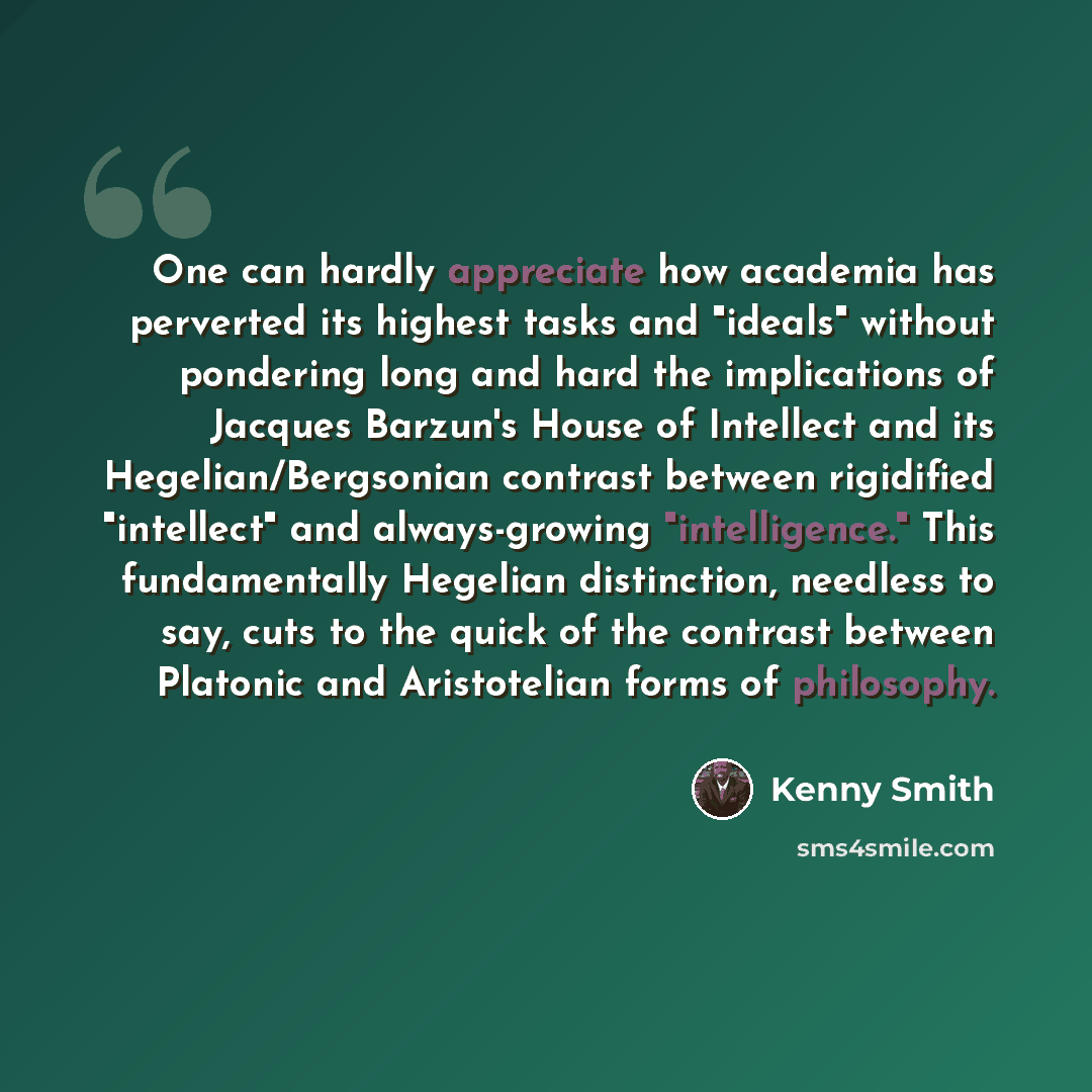 “One can hardly appreciate how academia has perverted its highest tasks and "ideals" without pondering long and hard the implications of Jacques Barzun's House of Intellect and its Hegelian/Bergsonian contrast between rigidified "intellect" and always-growing "intelligence." This fundamentally…” quote by Kenny Smith