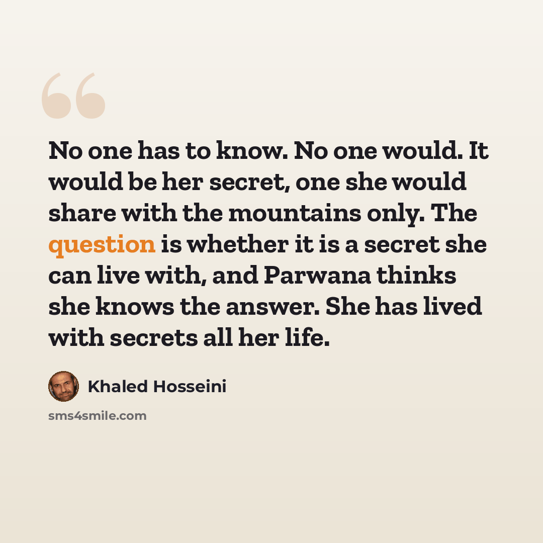 “No one has to know. No one would. It would be her secret, one she would share with the mountains only. The question is whether it is a secret she can live with, and Parwana thinks she knows the answer. She has lived with secrets all her life.” quote by Khaled Hosseini