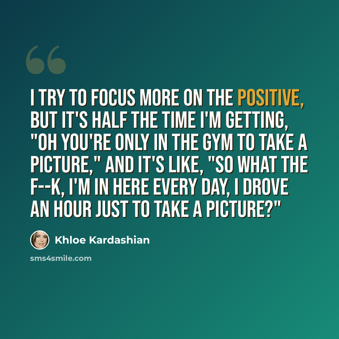 “I try to focus more on the positive, but it's half the time I'm getting, "Oh you're only in the gym to take a picture," and it's like, "So what the f--k, I'm in here every day, I drove an hour just to take a picture?"” quote by Khloe Kardashian