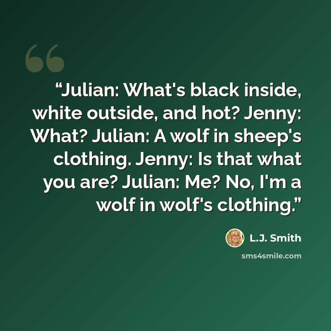“Julian: What's black inside, white outside, and hot? Jenny: What? Julian: A wolf in sheep's clothing. Jenny: Is that what you are? Julian: Me? No, I'm a wolf in wolf's clothing.” quote by L.J. Smith