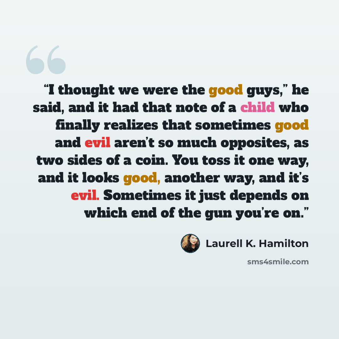 “I thought we were the good guys,” he said, and it had that note of a child who finally realizes that sometimes good and evil aren’t so much opposites, as two sides of a coin. You toss it one way, and it looks good, another way, and it’s evil. Sometimes it just depends on which end of the gun…” quote by Laurell K. Hamilton