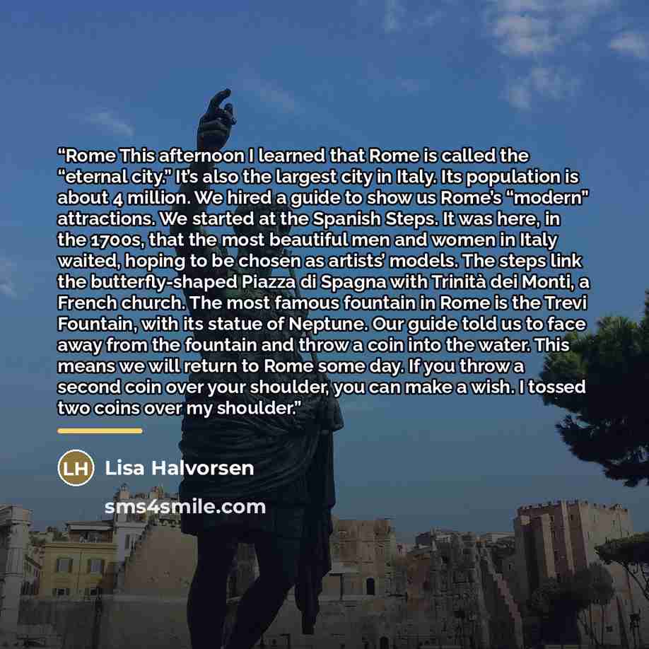 “Rome This afternoon I learned that Rome is called the “eternal city.” It’s also the largest city in Italy. Its population is about 4 million. We hired a guide to show us Rome’s “modern” attractions. We started at the Spanish Steps. It was here, in the 1700s, that the most beautiful men and women…” quote by Lisa Halvorsen