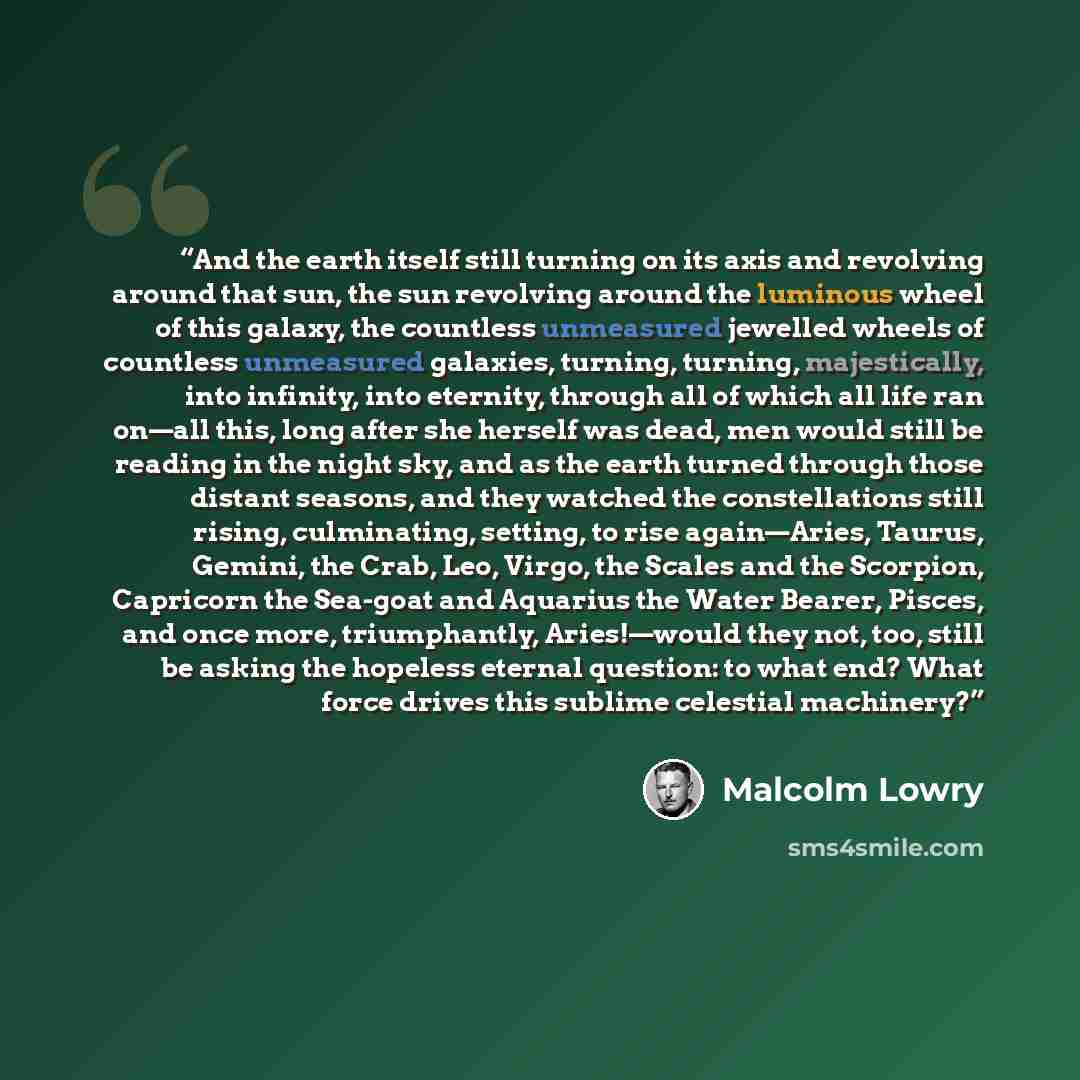 “And the earth itself still turning on its axis and revolving around that sun, the sun revolving around the luminous wheel of this galaxy, the countless unmeasured jewelled wheels of countless unmeasured galaxies, turning, turning, majestically, into infinity, into eternity, through all of which…” quote by Malcolm Lowry