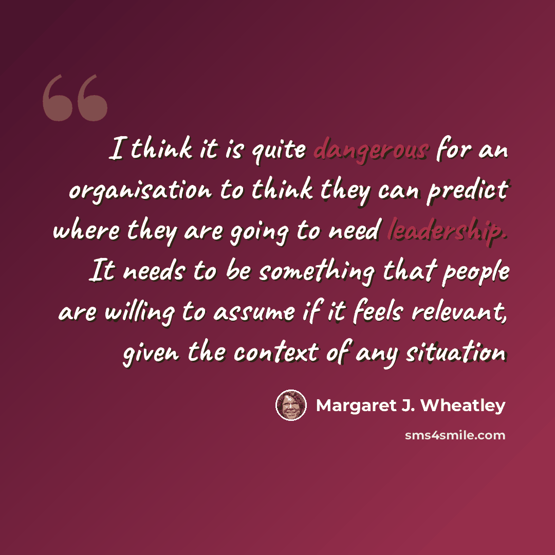 “I think it is quite dangerous for an organisation to think they can predict where they are going to need leadership. It needs to be something that people are willing to assume if it feels relevant, given the context of any situation” quote by Margaret J. Wheatley