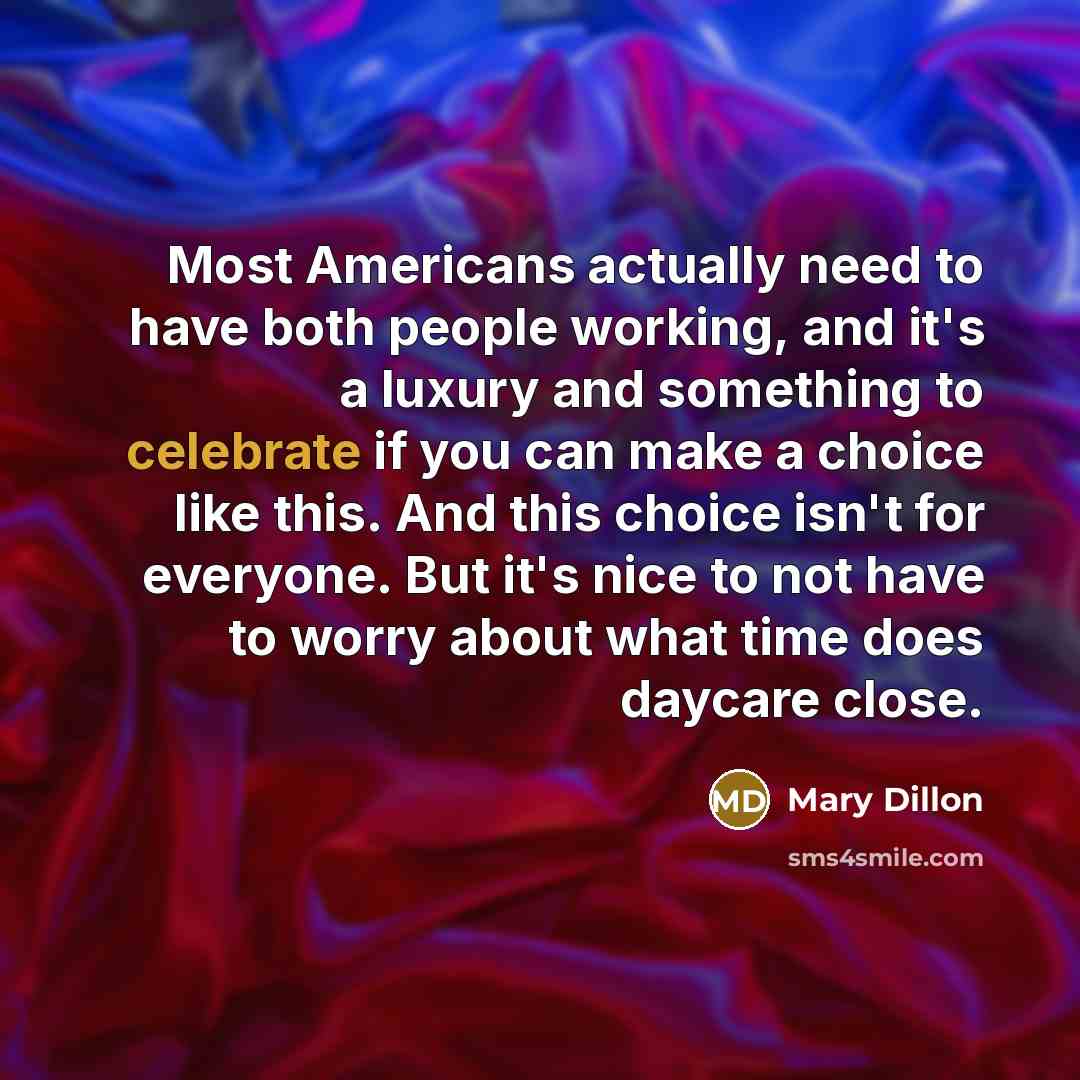 “Most Americans actually need to have both people working, and it's a luxury and something to celebrate if you can make a choice like this. And this choice isn't for everyone. But it's nice to not have to worry about what time does daycare close.” quote by Mary Dillon