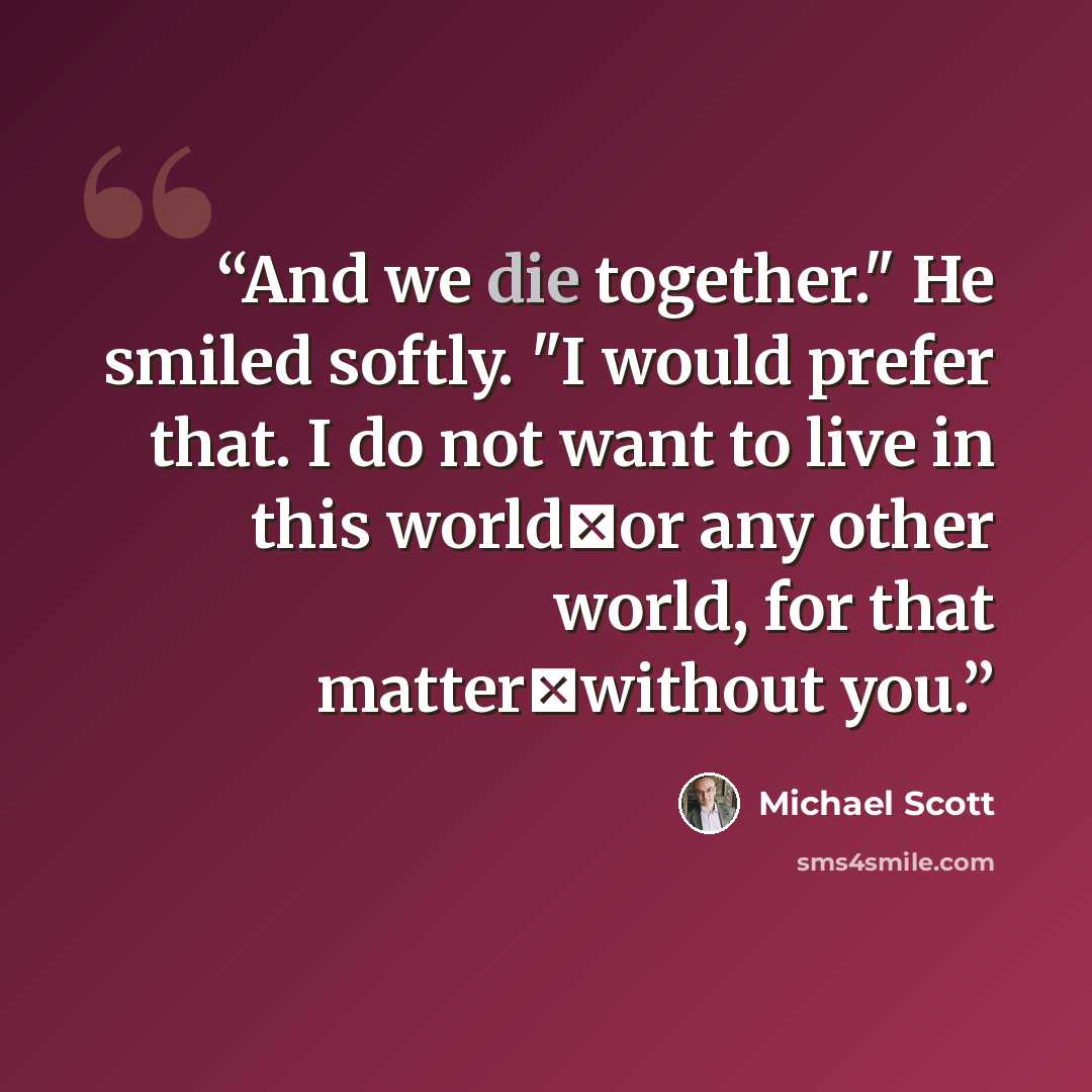 “And we die together." He smiled softly. "I would prefer that. I do not want to live in this worldーor any other world, for that matterーwithout you.” quote by Michael Scott