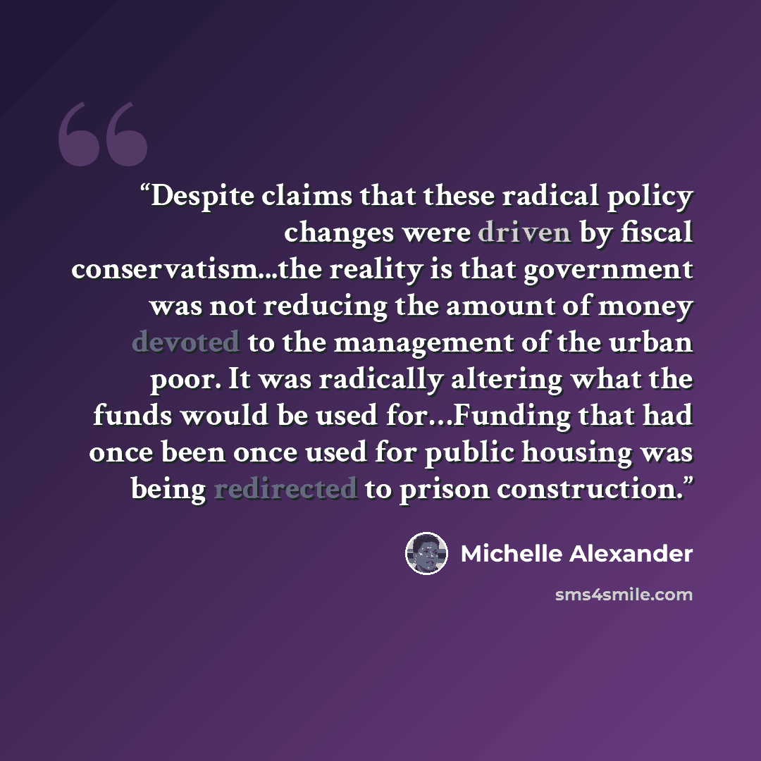 “Despite claims that these radical policy changes were driven by fiscal conservatism...the reality is that government was not reducing the amount of money devoted to the management of the urban poor. It was radically altering what the funds would be used for…Funding that had once been once used for…” quote by Michelle Alexander