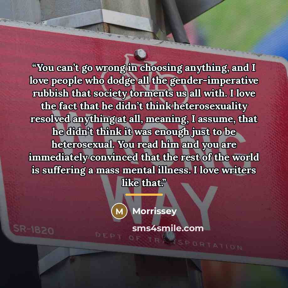 “You can’t go wrong in choosing anything, and I love people who dodge all the gender-imperative rubbish that society torments us all with. I love the fact that he didn’t think heterosexuality resolved anything at all, meaning, I assume, that he didn’t think it was enough just to be heterosexual…” quote by Morrissey