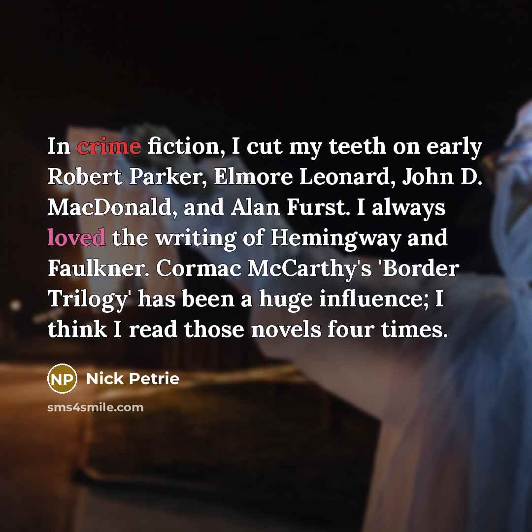 “In crime fiction, I cut my teeth on early Robert Parker, Elmore Leonard, John D. MacDonald, and Alan Furst. I always loved the writing of Hemingway and Faulkner. Cormac McCarthy's 'Border Trilogy' has been a huge influence; I think I read those novels four times.” quote by Nick Petrie