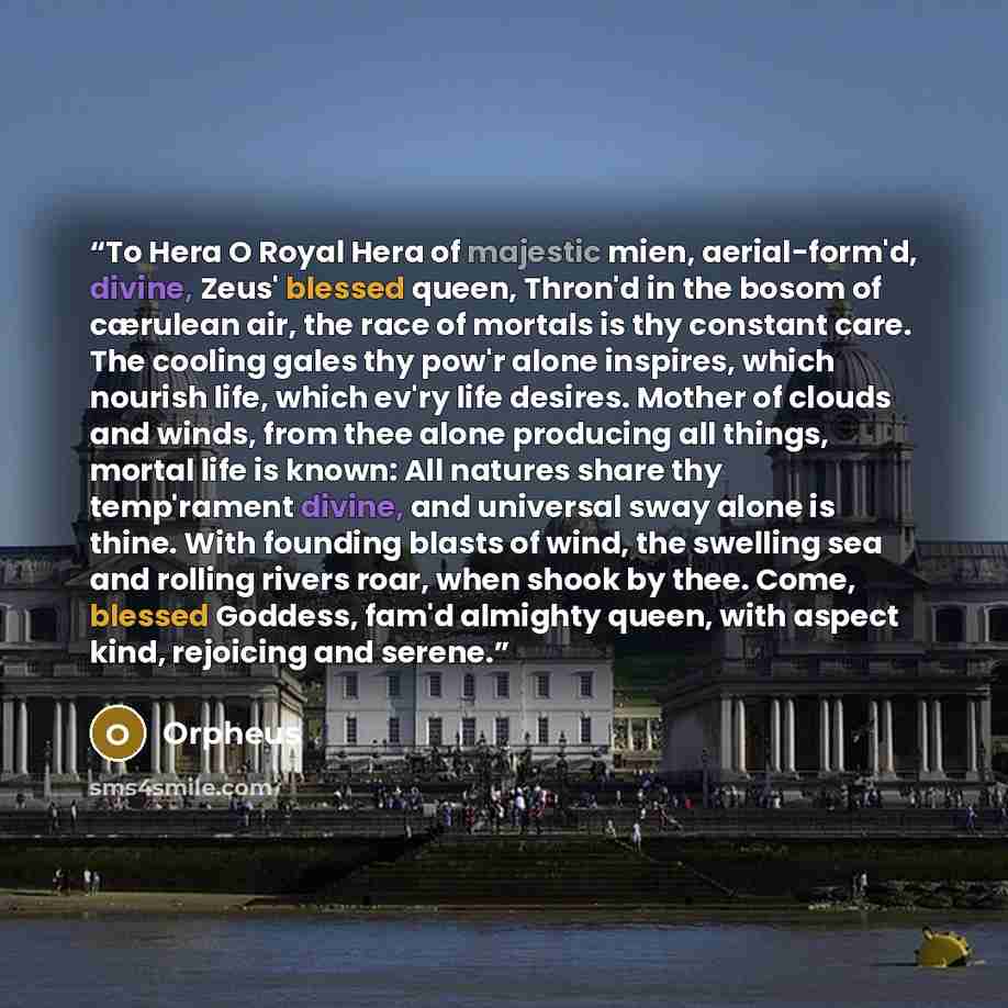 “To Hera O Royal Hera of majestic mien, aerial-form'd, divine, Zeus' blessed queen, Thron'd in the bosom of cærulean air, the race of mortals is thy constant care. The cooling gales thy pow'r alone inspires, which nourish life, which ev'ry life desires. Mother of clouds and winds, from thee alone…” quote by Orpheus