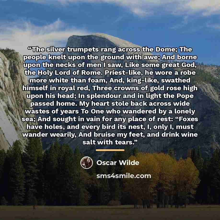“The silver trumpets rang across the Dome; The people knelt upon the ground with awe; And borne upon the necks of men I saw, Like some great God, the Holy Lord of Rome. Priest-like, he wore a robe more white than foam, And, king-like, swathed himself in royal red, Three crowns of gold rose high…” quote by Oscar Wilde