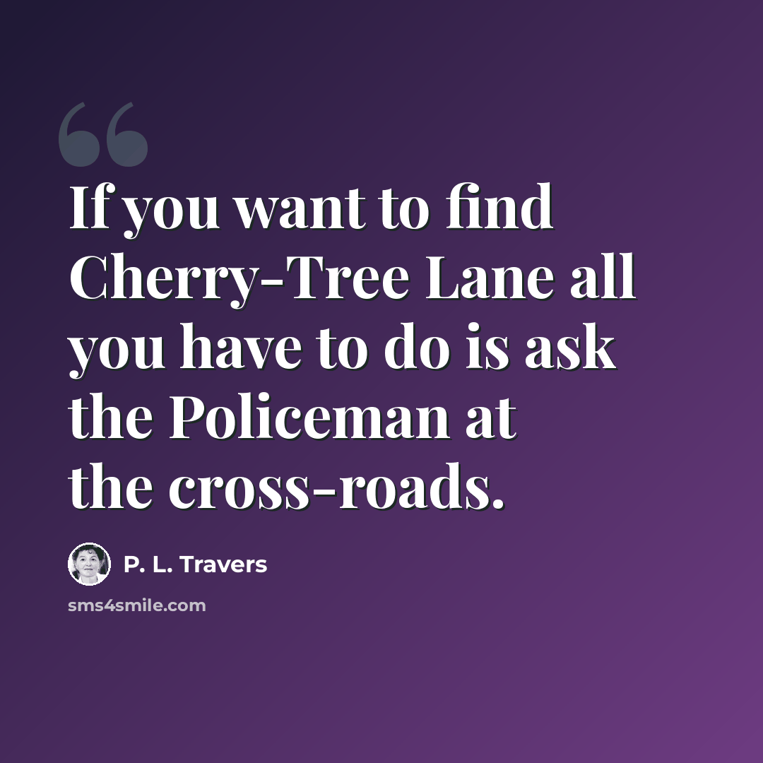 “If you want to find Cherry-Tree Lane all you have to do is ask the Policeman at the cross-roads.” quote by P. L. Travers