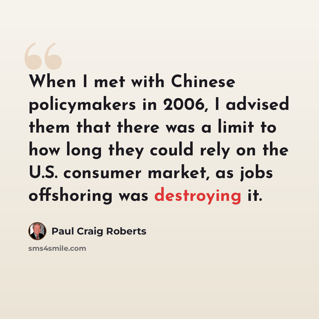 “When I met with Chinese policymakers in 2006, I advised them that there was a limit to how long they could rely on the U.S. consumer market, as jobs offshoring was destroying it.” quote by Paul Craig Roberts