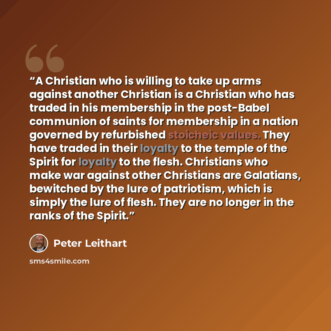 “A Christian who is willing to take up arms against another Christian is a Christian who has traded in his membership in the post-Babel communion of saints for membership in a nation governed by refurbished stoicheic values. They have traded in their loyalty to the temple of the Spirit for loyalty…” quote by Peter Leithart
