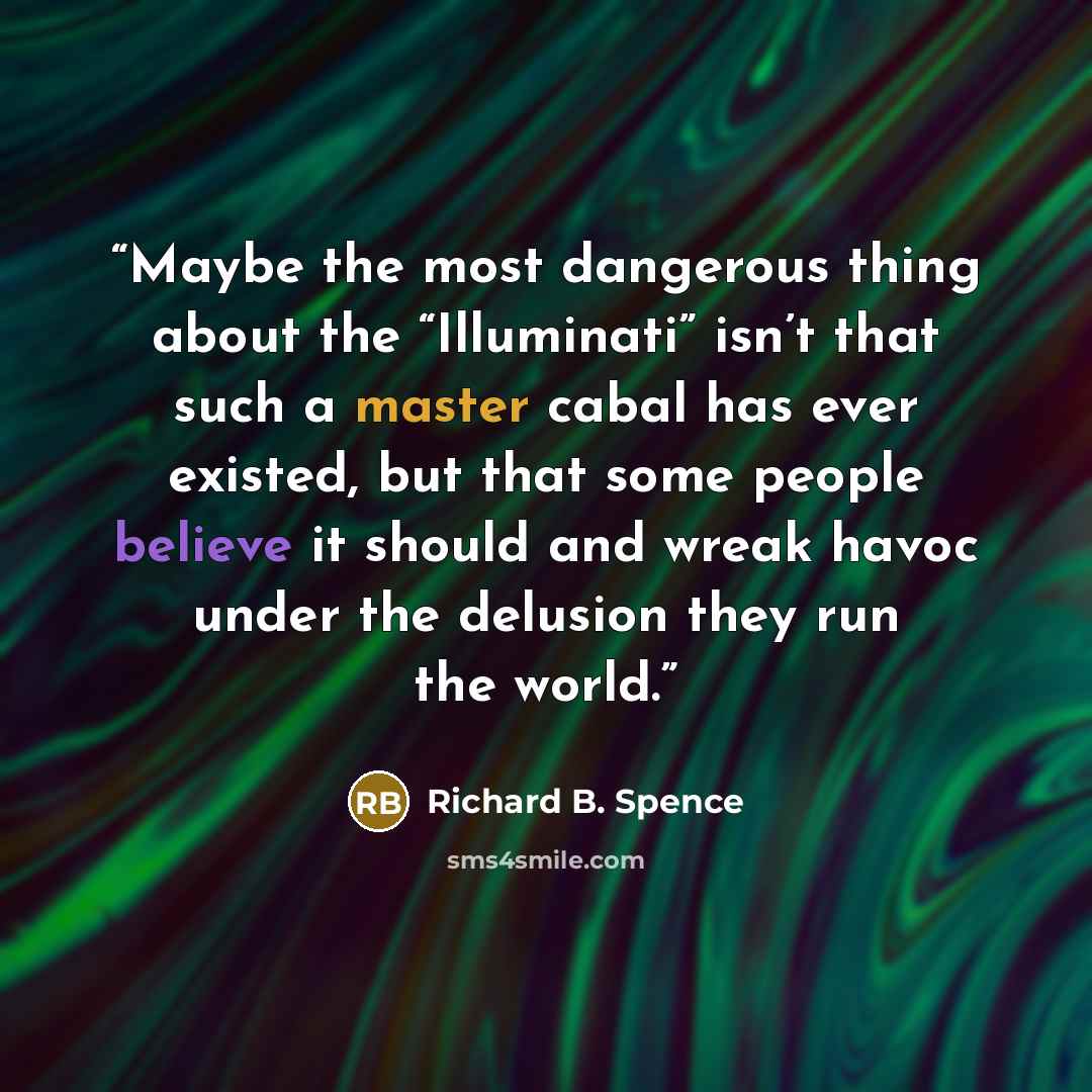 “Maybe the most dangerous thing about the “Illuminati” isn’t that such a master cabal has ever existed, but that some people believe it should and wreak havoc under the delusion they run the world.” quote by Richard B. Spence
