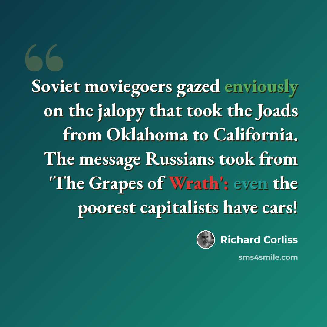 “Soviet moviegoers gazed enviously on the jalopy that took the Joads from Oklahoma to California. The message Russians took from 'The Grapes of Wrath': even the poorest capitalists have cars!” quote by Richard Corliss