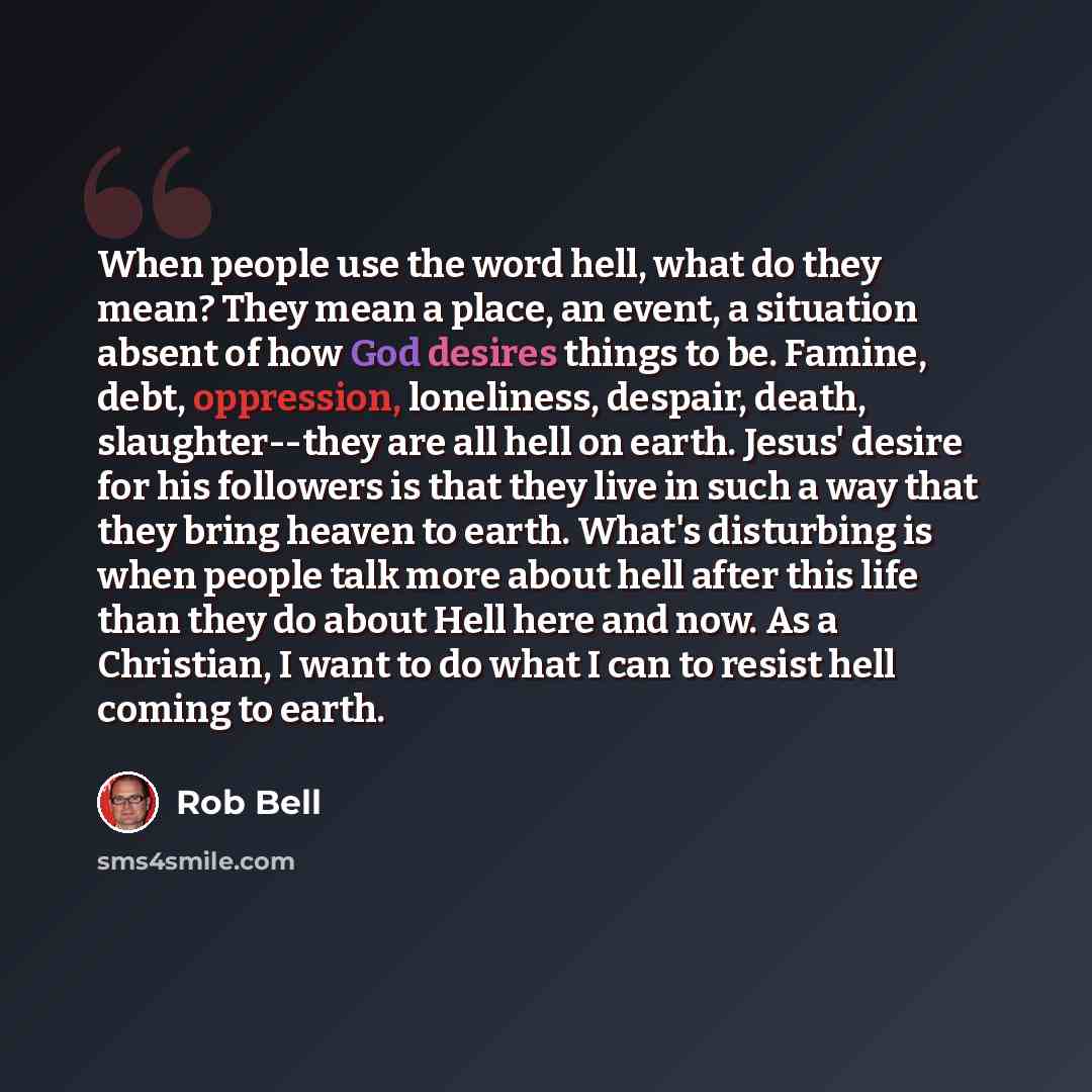 “When people use the word hell, what do they mean? They mean a place, an event, a situation absent of how God desires things to be. Famine, debt, oppression, loneliness, despair, death, slaughter--they are all hell on earth. Jesus' desire for his followers is that they live in such a way that they…” quote by Rob Bell
