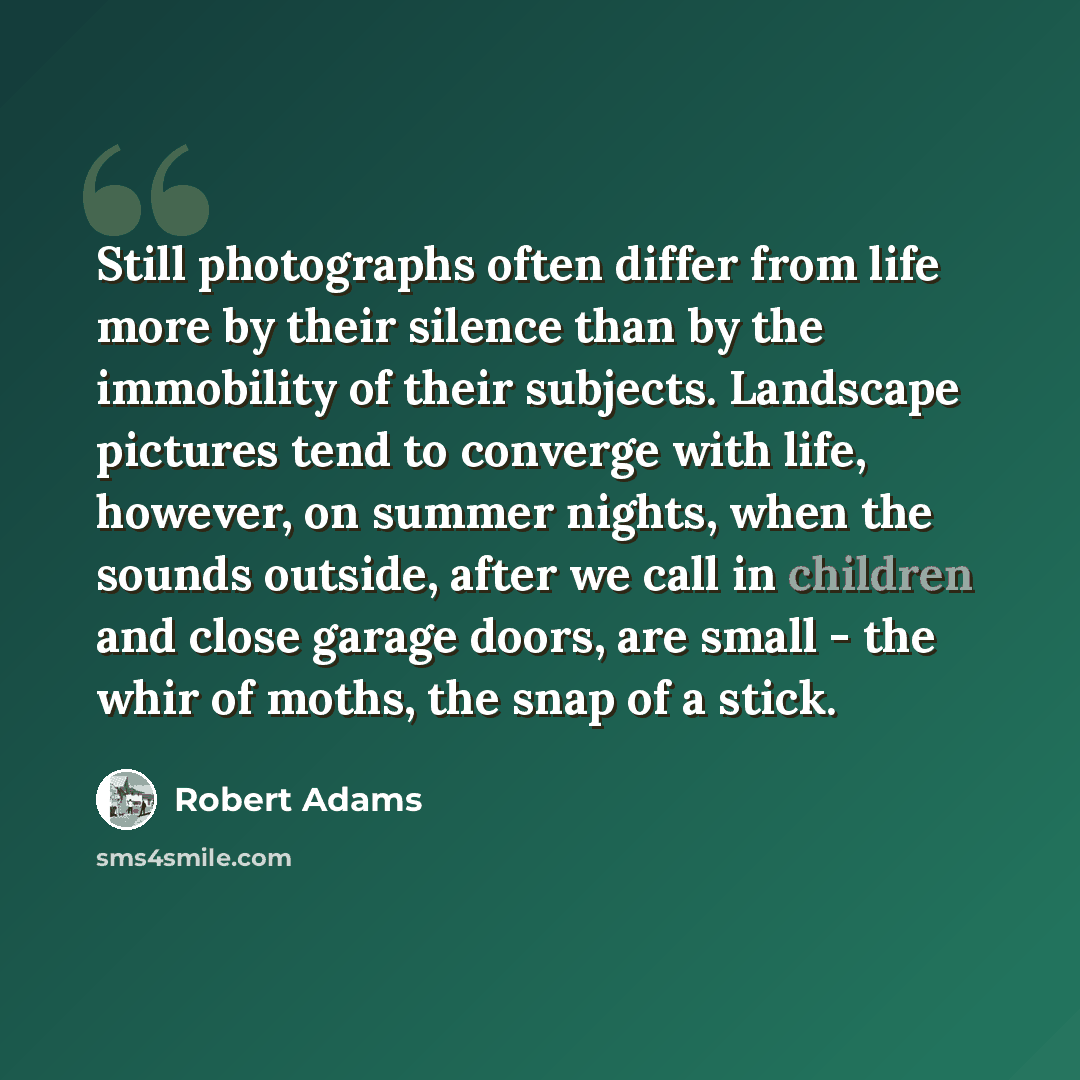 “Still photographs often differ from life more by their silence than by the immobility of their subjects. Landscape pictures tend to converge with life, however, on summer nights, when the sounds outside, after we call in children and close garage doors, are small - the whir of moths, the snap of a…” quote by Robert Adams
