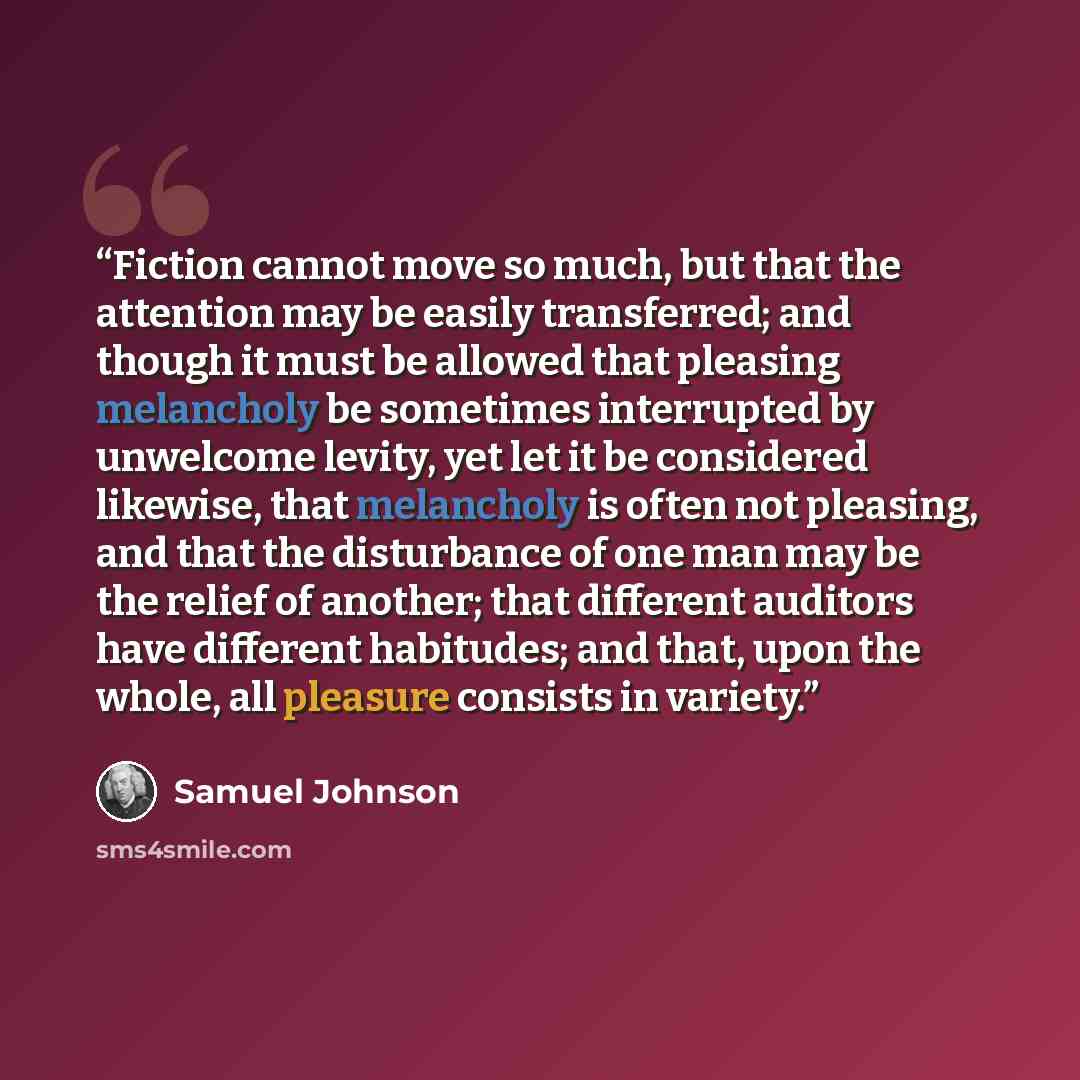 “Fiction cannot move so much, but that the attention may be easily transferred; and though it must be allowed that pleasing melancholy be sometimes interrupted by unwelcome levity, yet let it be considered likewise, that melancholy is often not pleasing, and that the disturbance of one man may be…” quote by Samuel Johnson