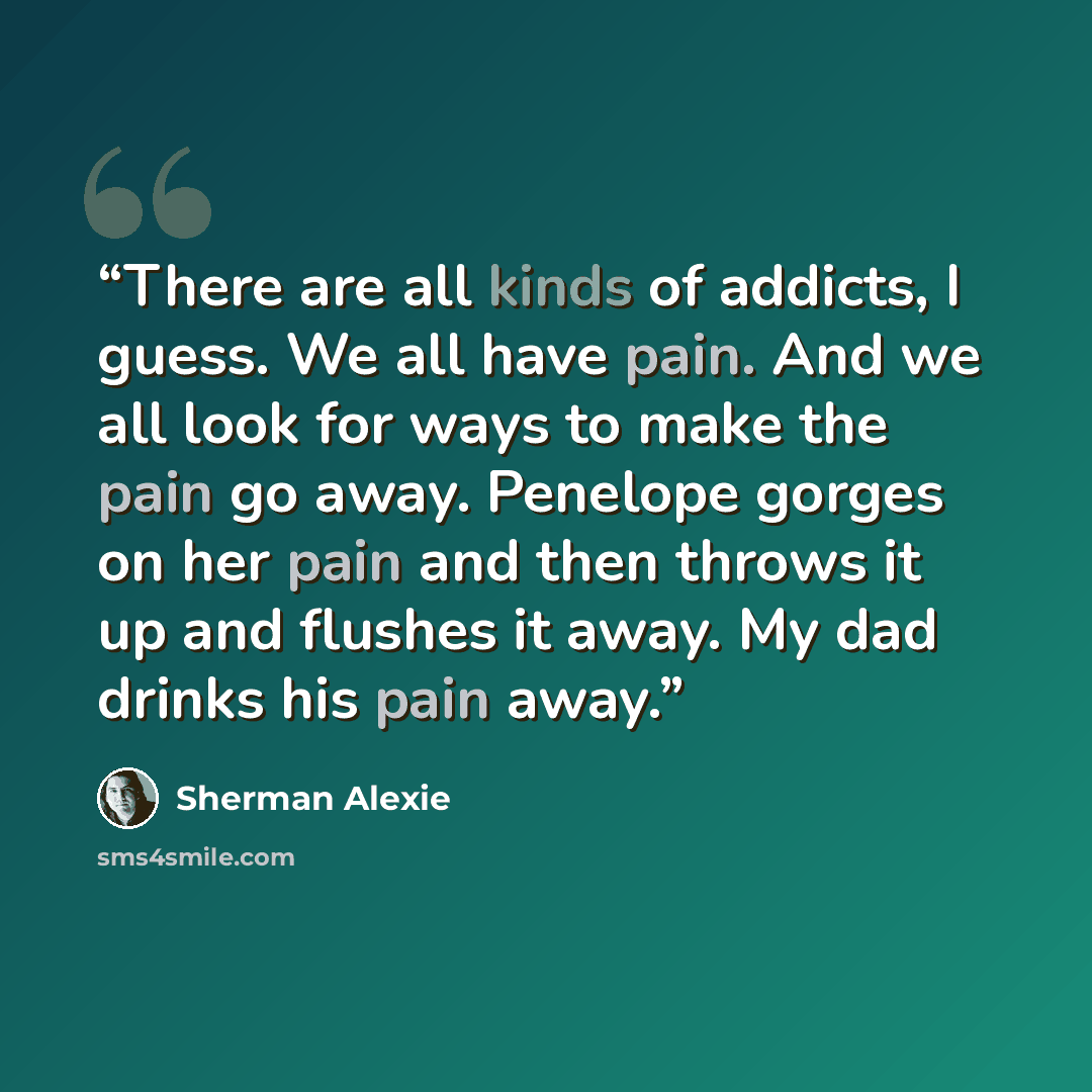 “There are all kinds of addicts, I guess. We all have pain. And we all look for ways to make the pain go away. Penelope gorges on her pain and then throws it up and flushes it away. My dad drinks his pain away.” quote by Sherman Alexie