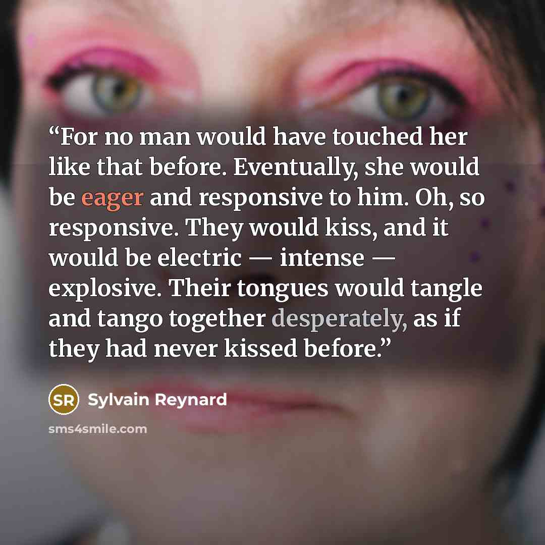 “For no man would have touched her like that before. Eventually, she would be eager and responsive to him. Oh, so responsive. They would kiss, and it would be electric — intense — explosive. Their tongues would tangle and tango together desperately, as if they had never kissed before.” quote by Sylvain Reynard