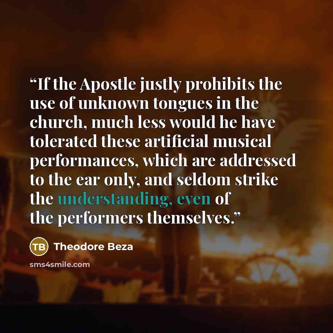 “If the Apostle justly prohibits the use of unknown tongues in the church, much less would he have tolerated these artificial musical performances, which are addressed to the ear only, and seldom strike the understanding, even of the performers themselves.” quote by Theodore Beza