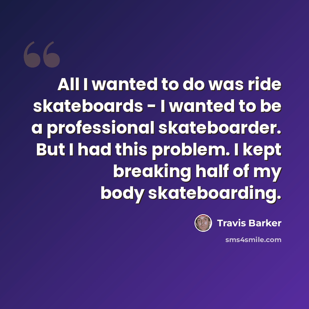 “All I wanted to do was ride skateboards - I wanted to be a professional skateboarder. But I had this problem. I kept breaking half of my body skateboarding.” quote by Travis Barker