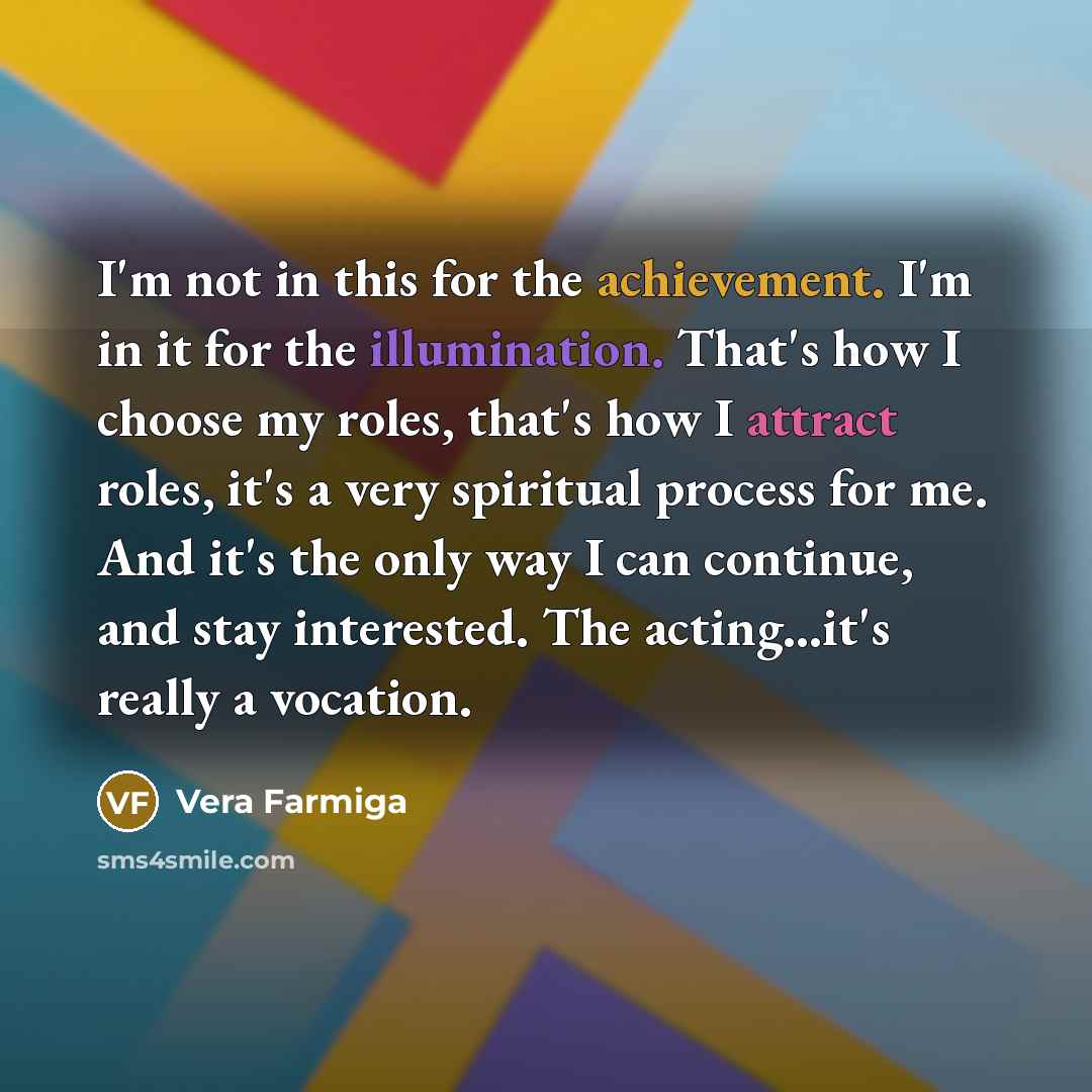 “I'm not in this for the achievement. I'm in it for the illumination. That's how I choose my roles, that's how I attract roles, it's a very spiritual process for me. And it's the only way I can continue, and stay interested. The acting...it's really a vocation.” quote by Vera Farmiga