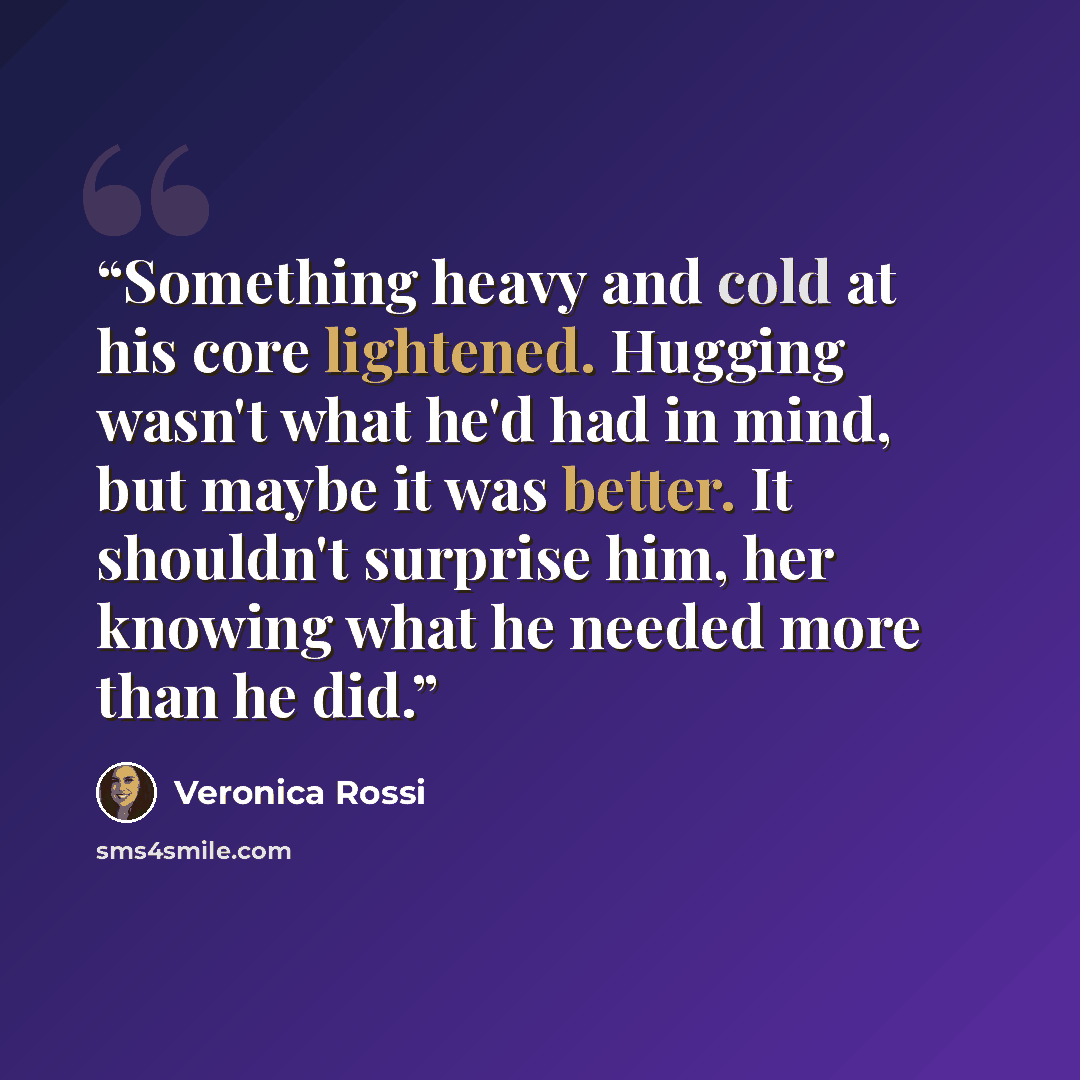 “Something heavy and cold at his core lightened. Hugging wasn't what he'd had in mind, but maybe it was better. It shouldn't surprise him, her knowing what he needed more than he did.” quote by Veronica Rossi